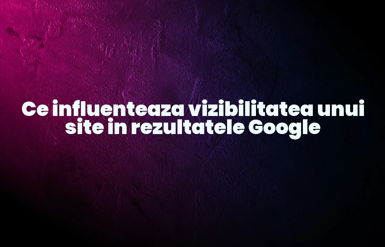 Ce influenteaza vizibilitatea unui site in rezultatele Google
