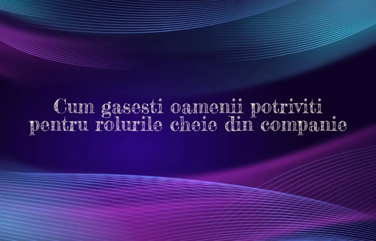 Cum gasesti oamenii potriviti pentru rolurile cheie din companie