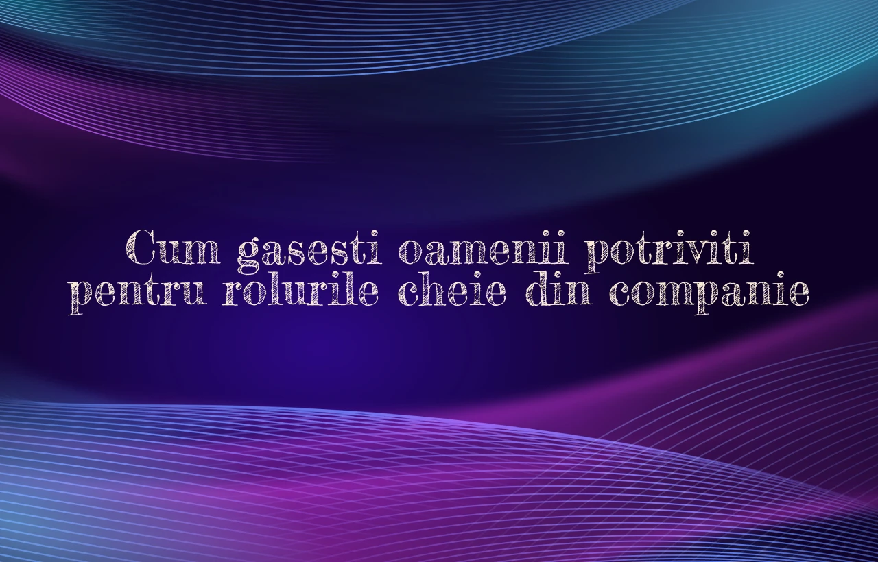 Cum gasesti oamenii potriviti pentru rolurile cheie din companie